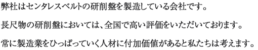 弊社はセンタレスベルトの研削盤を製造している会社です。長尺物の研削盤においては、全国で高い評価をいただいております。常に製造業をひっぱっていく人材に付加価値があると私たちは考えます。